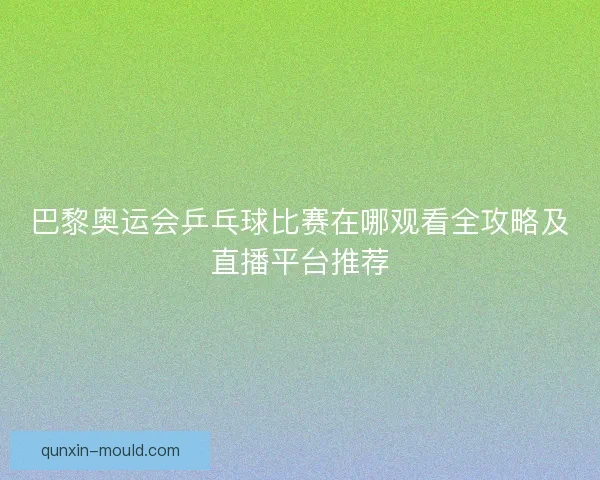 巴黎奥运会乒乓球比赛在哪观看全攻略及直播平台推荐