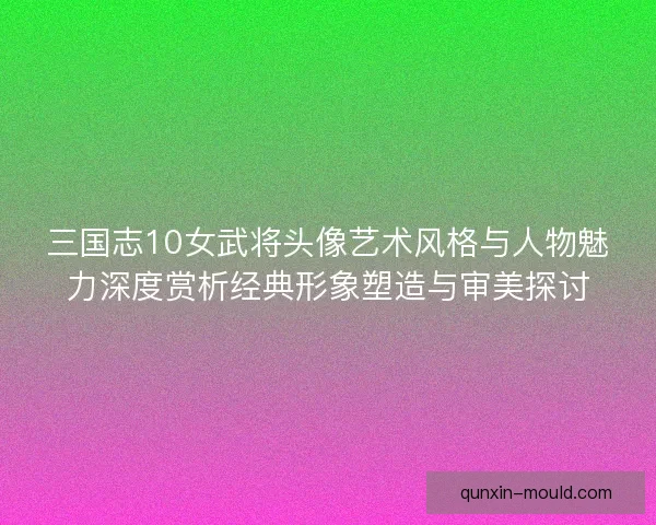 三国志10女武将头像艺术风格与人物魅力深度赏析经典形象塑造与审美探讨