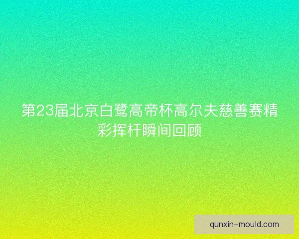 第23届北京白鹭高帝杯高尔夫慈善赛精彩挥杆瞬间回顾